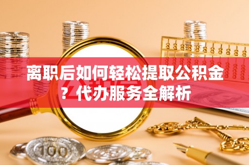 澄江离职后如何轻松提取公积金？代办服务全解析