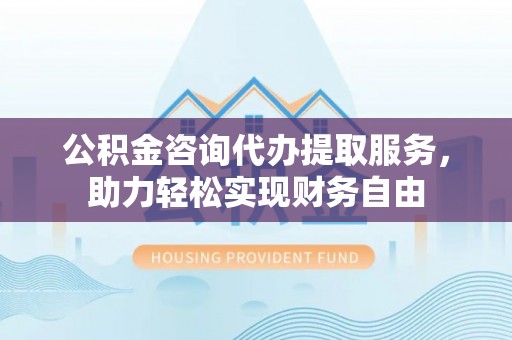 澄江公积金咨询代办提取服务，助力轻松实现财务自由