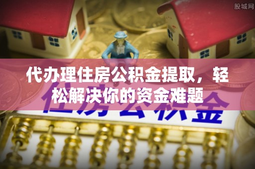 澄江代办理住房公积金提取，轻松解决你的资金难题