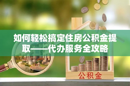 澄江如何轻松搞定住房公积金提取——代办服务全攻略