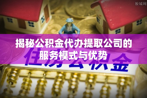 澄江揭秘公积金代办提取公司的服务模式与优势