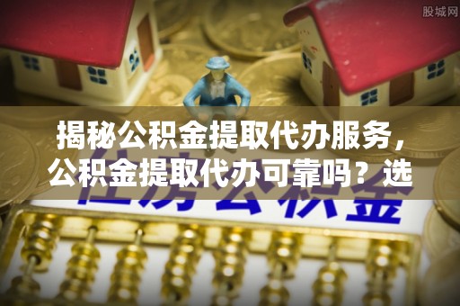 澄江揭秘公积金提取代办服务，公积金提取代办可靠吗？选择需谨慎