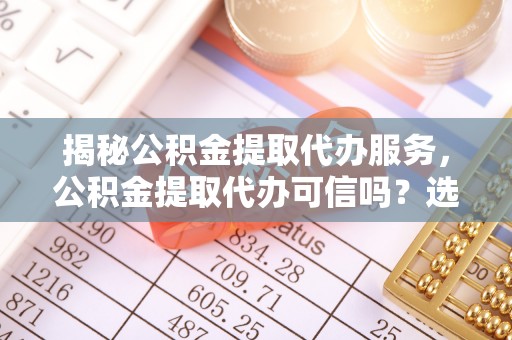 澄江揭秘公积金提取代办服务，公积金提取代办可信吗？选择前你需要知道的真相