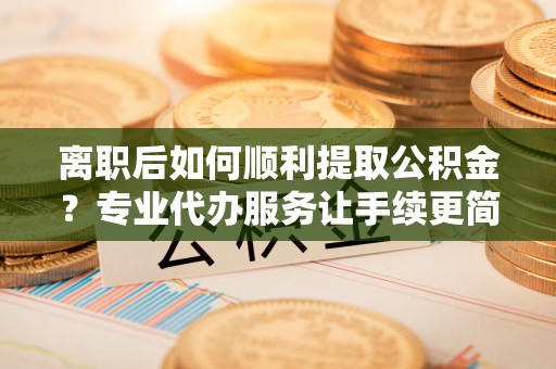 澄江离职后如何顺利提取公积金？专业代办服务让手续更简单