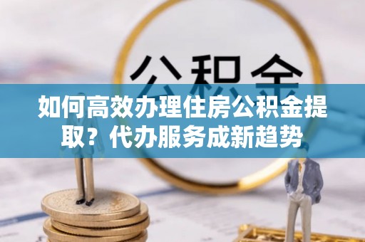 澄江如何高效办理住房公积金提取？代办服务成新趋势