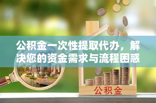 澄江公积金一次性提取代办，解决您的资金需求与流程困惑