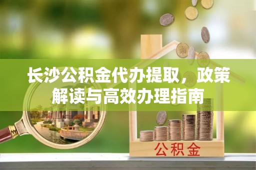 澄江长沙公积金代办提取，政策解读与高效办理指南