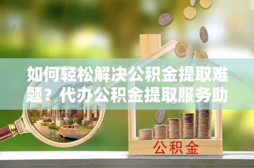 澄江如何轻松解决公积金提取难题？代办公积金提取服务助您一臂之力