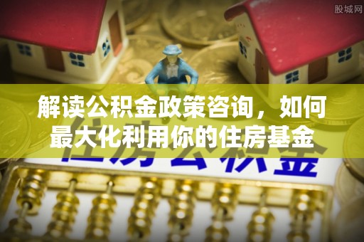 澄江解读公积金政策咨询，如何最大化利用你的住房基金