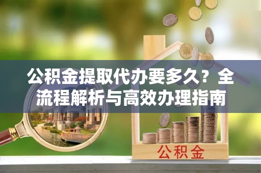 澄江公积金提取代办要多久？全流程解析与高效办理指南