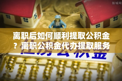 澄江离职后如何顺利提取公积金？离职公积金代办提取服务助力无忧办理