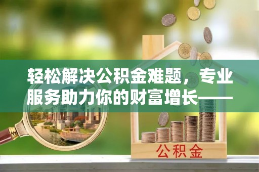 澄江轻松解决公积金难题，专业服务助力你的财富增长——代办公积金提取