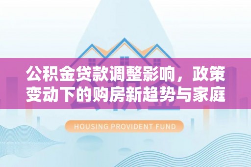 澄江公积金贷款调整影响，政策变动下的购房新趋势与家庭财务规划