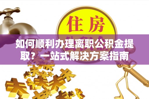澄江如何顺利办理离职公积金提取？一站式解决方案指南