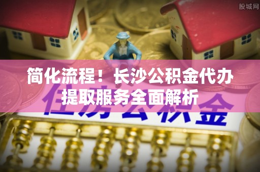 澄江简化流程！长沙公积金代办提取服务全面解析