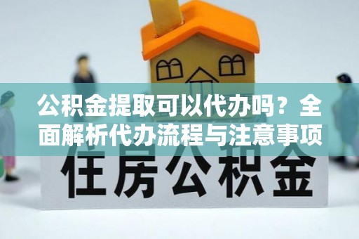 澄江公积金提取可以代办吗？全面解析代办流程与注意事项